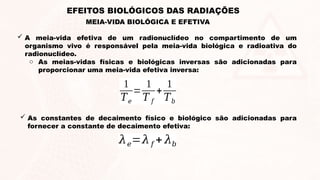  A meia-vida efetiva de um radionuclídeo no compartimento de um
organismo vivo é responsável pela meia-vida biológica e radioativa do
radionuclídeo.
o As meias-vidas físicas e biológicas inversas são adicionadas para
proporcionar uma meia-vida efetiva inversa:
1
𝑇𝑒
=
1
𝑇 𝑓
+
1
𝑇𝑏
 As constantes de decaimento físico e biológico são adicionadas para
fornecer a constante de decaimento efetiva:
𝜆𝑒=𝜆𝑓 + 𝜆𝑏
MEIA-VIDA BIOLÓGICA E EFETIVA
EFEITOS BIOLÓGICOS DAS RADIAÇÕES
 