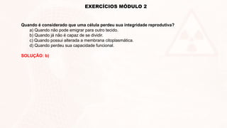 EXERCÍCIOS MÓDULO 2
Quando é considerado que uma célula perdeu sua integridade reprodutiva?
a) Quando não pode emigrar para outro tecido.
b) Quando já não é capaz de se dividir.
c) Quando possui alterada a membrana citoplasmática.
d) Quando perdeu sua capacidade funcional.
SOLUÇÃO: b)
 