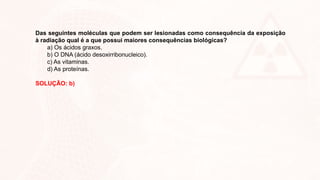 Das seguintes moléculas que podem ser lesionadas como consequência da exposição
à radiação qual é a que possui maiores consequências biológicas?
a) Os ácidos graxos.
b) O DNA (ácido desoxirribonucleico).
c) As vitaminas.
d) As proteínas.
SOLUÇÃO: b)
 