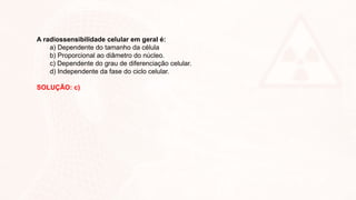 A radiossensibilidade celular em geral é:
a) Dependente do tamanho da célula
b) Proporcional ao diâmetro do núcleo.
c) Dependente do grau de diferenciação celular.
d) Independente da fase do ciclo celular.
SOLUÇÃO: c)
 
