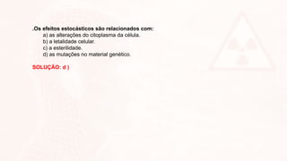 .Os efeitos estocásticos são relacionados com:
a) as alterações do citoplasma da célula.
b) a letalidade celular.
c) a esterilidade.
d) as mutações no material genético.
SOLUÇÃO: d )
 