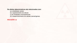 Os efeitos determinísticos são relacionados com:
a) a letalidade celular.
b) o aparecimento de câncer.
c) as mutações cromossômicas.
d) o desenvolvimento de células cancerígenas.
SOLUÇÃO: a)
 