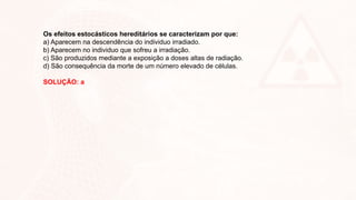 Os efeitos estocásticos hereditários se caracterizam por que:
a) Aparecem na descendência do individuo irradiado.
b) Aparecem no individuo que sofreu a irradiação.
c) São produzidos mediante a exposição a doses altas de radiação.
d) São consequência da morte de um número elevado de células.
SOLUÇÃO: a
 
