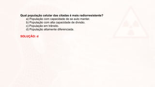 Qual população celular das citadas é mais radiorresistente?
a) População com capacidade de se auto manter.
b) População com alta capacidade de divisão.
c) População em trânsito.
d) População altamente diferenciada.
SOLUÇÃO: d
 