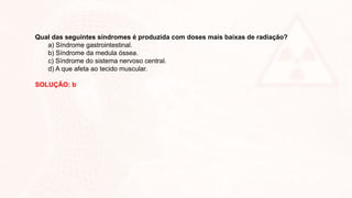 Qual das seguintes síndromes é produzida com doses mais baixas de radiação?
a) Síndrome gastrointestinal.
b) Síndrome da medula óssea.
c) Síndrome do sistema nervoso central.
d) A que afeta ao tecido muscular.
SOLUÇÃO: b
 