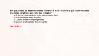 Em que período do desenvolvimento o embrião é mais suscetível a que sejam induzidas
anomalias congênitas por efeito das radiações?
a) Antes da implantação do óvulo na mucosa do útero.
b) Imediatamente antes do parto.
c) Durante a fase de organogêneses.
d) Quando o feto está se desenvolvendo.
SOLUÇÃO: c
 
