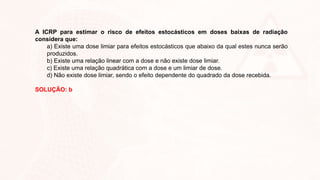 A ICRP para estimar o risco de efeitos estocásticos em doses baixas de radiação
considera que:
a) Existe uma dose limiar para efeitos estocásticos que abaixo da qual estes nunca serão
produzidos.
b) Existe uma relação linear com a dose e não existe dose limiar.
c) Existe uma relação quadrática com a dose e um limiar de dose.
d) Não existe dose limiar, sendo o efeito dependente do quadrado da dose recebida.
SOLUÇÃO: b
 