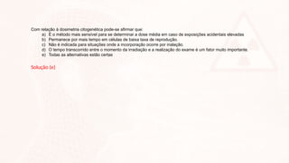 Com relação à dosimetria citogenética pode-se afirmar que:
a) É o método mais sensível para se determinar a dose média em caso de exposições acidentais elevadas
b) Permanece por mais tempo em células de baixa taxa de reprodução.
c) Não é indicada para situações onde a incorporação ocorre por inalação.
d) O tempo transcorrido entre o momento da irradiação e a realização do exame é um fator muito importante.
e) Todas as alternativas estão certas
Solução (e)
 