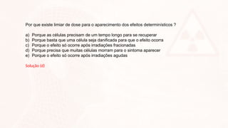 Por que existe limiar de dose para o aparecimento dos efeitos determinísticos ?
a) Porque as células precisam de um tempo longo para se recuperar
b) Porque basta que uma célula seja danificada para que o efeito ocorra
c) Porque o efeito só ocorre após irradiações fracionadas
d) Porque precisa que muitas células morram para o sintoma aparecer
e) Porque o efeito só ocorre após irradiações agudas
Solução (d)
 