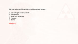 São exemplos de efeitos determinísticos na pela, exceto:
a) Descamação seca ou úmida
b) Vermelhidão
c) Infecções primárias
d) Necrose
e) Bolhas
Solução (c)
 