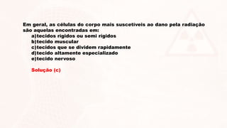 Em geral, as células do corpo mais suscetíveis ao dano pela radiação
são aquelas encontradas em:
a)tecidos rígidos ou semi rígidos
b)tecido muscular
c)tecidos que se dividem rapidamente
d)tecido altamente especializado
e)tecido nervoso
Solução (c)
 