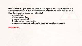 Um indivíduo que recebe uma dose aguda de corpo inteiro de
aproximadamente 8 Gy provavelmente sofrerá os sintomas de que
tipo de síndrome aguda da radiação?
a)subclinica
b)hematopoiética
c)gastro intestinal
d)sistema nervoso central
e)a exposição não é suficiente para apresentar síndrome
Solução (c)
 