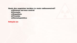 Quais dos seguintes tecidos é o mais radiossensível?
a)Sistema nervoso central
b)Coração
c)Esqueleto
d)Tireóide
e)Hematopoiético
Solução (e)
 