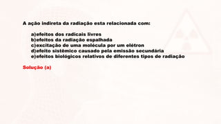 A ação indireta da radiação esta relacionada com:
a)efeitos dos radicais livres
b)efeitos da radiação espalhada
c)excitação de uma molécula por um elétron
d)efeito sistêmico causado pela emissão secundária
e)efeitos biológicos relativos de diferentes tipos de radiação
Solução (a)
 