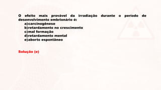 O efeito mais provável da irradiação durante o período de
desenvolvimento embrionário é:
a)carcinogênese
b)retardamento no crescimento
c)mal formação
d)retardamento mental
e)aborto espontâneo
Solução (e)
 