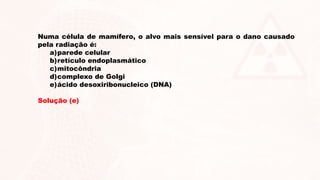 Numa célula de mamífero, o alvo mais sensível para o dano causado
pela radiação é:
a)parede celular
b)retículo endoplasmático
c)mitocôndria
d)complexo de Golgi
e)ácido desoxiribonucleico (DNA)
Solução (e)
 