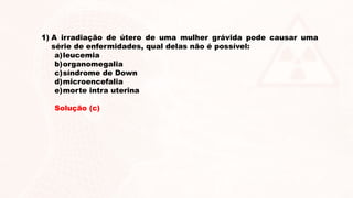 1) A irradiação de útero de uma mulher grávida pode causar uma
série de enfermidades, qual delas não é possível:
a)leucemia
b)organomegalia
c)síndrome de Down
d)microencefalia
e)morte intra uterina
Solução (c)
 
