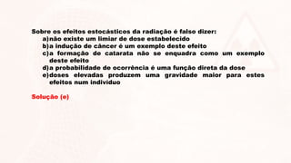 Sobre os efeitos estocásticos da radiação é falso dizer:
a)não existe um limiar de dose estabelecido
b)a indução de câncer é um exemplo deste efeito
c)a formação de catarata não se enquadra como um exemplo
deste efeito
d)a probabilidade de ocorrência é uma função direta da dose
e)doses elevadas produzem uma gravidade maior para estes
efeitos num indivíduo
Solução (e)
 