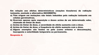 Em relação aos efeitos determinísticos (reações tissulares) da radiação
ionizante, assinale a alternativa INCORRETA:
a) Têm origem em mutações não letais induzidas pela radiação ionizante em
células germinativas.
b) Ocorrem apenas após exposição a doses acima de um determinado valor,
chamado de limiar de dose.
c) Acima do limiar de dose, a severidade do efeito aumenta com a dose.
d) Acima do limiar de dose, a frequência do efeito aumenta com a dose.
e) Alguns exemplos são lesões na pele (como eritema e descamação),
leucopenia e esterilidade temporária ou permanente.
Resposta: A
 