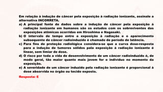 Em relação à indução de câncer pela exposição à radiação ionizante, assinale a
alternativa INCORRETA.
a) A principal fonte de dados sobre a indução de câncer pela exposição à
radiação ionizante em humanos são os estudos com os sobreviventes das
exposições atômicas ocorridas em Hiroshima e Nagasaki.
b) O intervalo de tempo entre a exposição à radiação e o aparecimento
subsequente de câncer radioinduzido é chamado de período de latência.
c) Para fins de proteção radiológica considera-se que a curva dose-resposta
para a indução de tumores sólidos pala exposição à radiação ionizante é
linear, sem limiar de dose.
d) O risco por toda a vida de desenvolvimento de um câncer radioinduzido é, de
modo geral, tão maior quanto mais jovem for o indivíduo no momento da
exposição.
e) A severidade de um câncer induzido pela radiação ionizante é proporcional à
dose absorvida no órgão ou tecido exposto.
Resposta: E
 