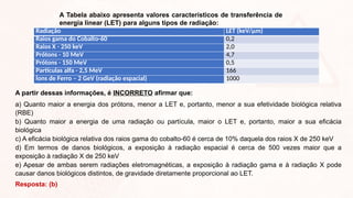 A Tabela abaixo apresenta valores característicos de transferência de
energia linear (LET) para alguns tipos de radiação:
Radiação LET (keV/µm)
Raios gama do Cobalto-60 0,2
Raios X - 250 keV 2,0
Prótons - 10 MeV 4,7
Prótons - 150 MeV 0,5
Partículas alfa - 2,5 MeV 166
Íons de Ferro – 2 GeV (radiação espacial) 1000
A partir dessas informações, é INCORRETO afirmar que:
a) Quanto maior a energia dos prótons, menor a LET e, portanto, menor a sua efetividade biológica relativa
(RBE)
b) Quanto maior a energia de uma radiação ou partícula, maior o LET e, portanto, maior a sua eficácia
biológica
c) A eficácia biológica relativa dos raios gama do cobalto-60 é cerca de 10% daquela dos raios X de 250 keV
d) Em termos de danos biológicos, a exposição à radiação espacial é cerca de 500 vezes maior que a
exposição à radiação X de 250 keV
e) Apesar de ambas serem radiações eletromagnéticas, a exposição à radiação gama e à radiação X pode
causar danos biológicos distintos, de gravidade diretamente proporcional ao LET.
Resposta: (b)
 