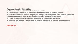 Assinale a afirmativa INCORRETA:
a) O risco de câncer é expresso em termos de dose efetiva.
b) A dose coletiva é o produto da dose efetiva média pelo número de pessoas expostas.
c) No material do tecido humano atingido pela radiação ionizante podem surgir elétrons, íons livres,
radicais livres e energia cinética decorrente da transferência de energia por colisões.
d) O dano radiológico produzido em uma pessoa não se transmite a outra pessoa.
e) Indivíduos que recebem a mesma dose de radiação apresentam os mesmos efeitos biológicos.
Resposta: (e)
 