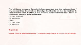 Vinte milhões de pessoas na Escandinávia foram expostas a uma dose efetiva média de 7
μSv, em decorrência do acidente de Chernobyl. Considerando um risco de incidência de
câncer mortal da ordem de 0,05/Sv, o risco associado ao desenvolvimento dessa doença na
Escandinávia em função desse acidente é de:
a) 3,5 em 10 000 000
b) 5 em 100 000
c) Zero
d) 3,5 em 10 000
e) 5 em 10 000
Resposta: (a)
Ou seja, o risco de desenvolver câncer é 3,5 casos em uma população de 107
(10 000 000)pessoas.
 