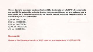 O risco de morte associado ao câncer letal em IOEs é estimado em 4,1x10-2
/Sv. Considerando
que um IOE foi submetido ao limite de dose máximo admitido em um ano, sabendo que a
dose média em 5 anos consecutivos foi de 20 mSv, calcule o risco de desenvolvimento de
câncer letal para esse trabalhador:
a) 50 em 100.000 IOEs
b) 82 em 100.000 IOEs
c) 20 em 100.000 IOEs
d) 205 em 100.000 IOEs
e) 0 em 100.000 IOEs
Resposta: (d)
Ou seja, o risco de desenvolver câncer é 205 casos em uma população de 105
(100 000) IOE.
 