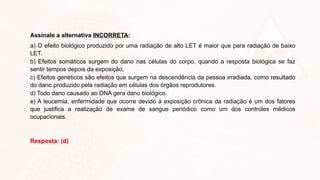 Assinale a alternativa INCORRETA:
a) O efeito biológico produzido por uma radiação de alto LET é maior que para radiação de baixo
LET.
b) Efeitos somáticos surgem do dano nas células do corpo, quando a resposta biológica se faz
sentir tempos depois da exposição,
c) Efeitos genéticos são efeitos que surgem na descendência da pessoa irradiada, como resultado
do dano produzido pela radiação em células dos órgãos reprodutores.
d) Todo dano causado ao DNA gera dano biológico.
e) A leucemia, enfermidade que ocorre devido à exposição crônica da radiação é um dos fatores
que justifica a realização de exame de sangue periódico como um dos controles médicos
ocupacionais.
Resposta: (d)
 