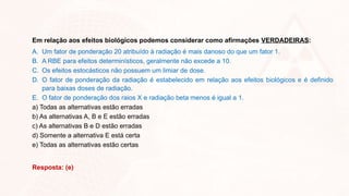 Em relação aos efeitos biológicos podemos considerar como afirmações VERDADEIRAS:
A. Um fator de ponderação 20 atribuído à radiação é mais danoso do que um fator 1.
B. A RBE para efeitos determinísticos, geralmente não excede a 10.
C. Os efeitos estocásticos não possuem um limiar de dose.
D. O fator de ponderação da radiação é estabelecido em relação aos efeitos biológicos e é definido
para baixas doses de radiação.
E. O fator de ponderação dos raios X e radiação beta menos é igual a 1.
a) Todas as alternativas estão erradas
b) As alternativas A, B e E estão erradas
c) As alternativas B e D estão erradas
d) Somente a alternativa E está certa
e) Todas as alternativas estão certas
Resposta: (e)
 