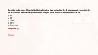 Considerando que a Eficácia Biológica Relativa das radiações X e Z são respectivamente 0,4 e
0,8. Assinale a alternativa que contém a relação entre as doses absorvidas Dx e Dz:
a) 4/8
b) 8/2
c) 16/64
d) 64/16
e) É o dobro
Resposta: (e)
Relação
 