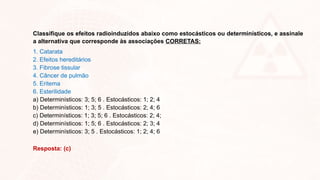 Classifique os efeitos radioinduzidos abaixo como estocásticos ou determinísticos, e assinale
a alternativa que corresponde às associações CORRETAS:
1. Catarata
2. Efeitos hereditários
3. Fibrose tissular
4. Câncer de pulmão
5. Eritema
6. Esterilidade
a) Determinísticos: 3; 5; 6 . Estocásticos: 1; 2; 4
b) Determinísticos: 1; 3; 5 . Estocásticos: 2; 4; 6
c) Determinísticos: 1; 3; 5; 6 . Estocásticos: 2; 4;
d) Determinísticos: 1; 5; 6 . Estocásticos: 2; 3; 4
e) Determinísticos: 3; 5 . Estocásticos: 1; 2; 4; 6
Resposta: (c)
 