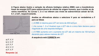 A Figura abaixo ilustra a variação da eficácia biológica relativa (RBE) com a transferência
linear de energia (LET) para sobrevivência de células de origem humana, que é similar ao de
vários mamíferos. As curvas 1, 2 e 3 se referem aos níveis de sobrevivência celular de 0,8;
0,1; e 0,01, respectivamente.
Analise as afirmativas abaixo e selecione V para as verdadeiras e F
para as falsas
( ) A RBE é máxima para LET em torno de 400 keV/µm
( ) As curvas 1, 2 e 3 ilustram que o LET não é o único fator decisivo para a
magnitude de uma resposta biológica
( ) O RBE aumenta com o aumento da LET até um máximo de 100 keV/µm,
decaindo para valores maiores de LET
A sequência está CORRETA em:
a) F, V, V
b) V, V, F
c) F, F, F
d) V, V, V
e) F, V, F
Resposta: (a)
 