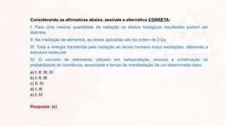 Considerando as afirmativas abaixo, assinale a alternativa CORRETA:
I: Para uma mesma quantidade de radiação os efeitos biológicos resultantes podem ser
distintos
II: Na irradiação de alimentos, as doses aplicadas são da ordem de 2 Gy
III: Toda a energia transferida pela radiação ao tecido humano induz excitações, alterando a
estrutura molecular
IV: O conceito de detrimento utilizado em radioproteção, envolve a combinação da
probabilidade de ocorrência, severidade e tempo de manifestação de um determinado dano.
a) I; II; III; IV
b) I; II; III
c) II; IV
d) I; III
e) I; IV
Resposta: (e)
 