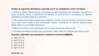 Analise as seguintes afirmativas e assinale com V as verdadeiras e com F as falsas:
( ) Entre os efeitos determinísticos resultantes da ação localizada das radiações ionizantes em
seres humanos, temos a esterilidade (temporária ou permanente), a ocorrência de catarata,
queimaduras na pele (eritema) e epilações.
( ) Se o reparo de um dano induzido pela radiação no DNA é feito de maneira correta e em tempo
curto, este poderá voltar à sua composição original, dividindo-se de maneira descontrolada,
dando origem a uma célula cancerígena
( ) Efeitos estocásticos são ocasionados por um grau elevado de morte celular
( ) Os efeitos somáticos ocorrem para exposições a altas doses de radiação (da ordem de Gy)
Assinale a alternativa que apresenta a sequência de letras CORRETA.
a. a) V; V; F; F
b. b) F; F; V; V
c. c) V; F; F; V
d. d) F; V; V; F
e. e) V; V; V; V
Resposta: (c)
 