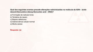 Qual dos seguintes eventos precede alterações radioinduzidas na molécula de ADN – ácido
desoxirribonucleico (deoxyribonucleic acid – DNA)?
a) Formação de radicais livres
b) Tentativa de reparo
c) Reparo defeituoso
d) Sobrevivência celular normal
e) Morte celular.
Resposta: (a)
 