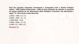 Qual das equações representa corretamente a comparação entre a eficácia biológica
relativa – EBR (relative effectiveness – RBE) de tipos diferentes de radiação na produção
da mesma extensão de um determinado efeito biológico? Considerar nas alternativas a
seguir “D” como sendo a dose absorvida.
a) EBR1 + EBR2 = D2 + D1
b) EBR1 – EBR2 = D1 – D2
c) EBR1/EBR2 = D2/D1
d) EBR1 x EBR2 = D1 x D2
e) EBR1 x D2 = EBR2 x D1
Resposta: (c)
 