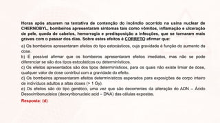 Horas após atuarem na tentativa de contenção do incêndio ocorrido na usina nuclear de
CHERNOBYL, bombeiros apresentaram sintomas tais como vômitos, inflamação e ulceração
de pele, queda de cabelos, hemorragia e predisposição a infecções, que se tornaram mais
graves com o passar dos dias. Sobre estes efeitos é CORRETO afirmar que:
a) Os bombeiros apresentaram efeitos do tipo estocásticos, cuja gravidade é função do aumento da
dose.
b) É possível afirmar que os bombeiros apresentaram efeitos imediatos, mas não se pode
diferenciar se são dos tipos estocásticos ou determinísticos.
c) Os efeitos apresentados são dos tipos determinísticos, para os quais não existe limiar de dose,
qualquer valor de dose contribui com a gravidade do efeito.
d) Os bombeiros apresentaram efeitos determinísticos esperados para exposições de corpo inteiro
de indivíduos adultos a altas doses (> 1 Gy).
e) Os efeitos são do tipo genético, uma vez que são decorrentes da alteração do ADN – Ácido
Desoxirribonucleico (deoxyribonucleic acid – DNA) das células expostas.
Resposta: (d)
 