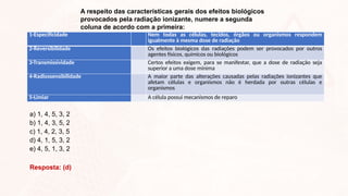 A respeito das características gerais dos efeitos biológicos
provocados pela radiação ionizante, numere a segunda
coluna de acordo com a primeira:
1-Especificidade Nem todas as células, tecidos, órgãos ou organismos respondem
igualmente à mesma dose de radiação
2-Reversibilidade Os efeitos biológicos das radiações podem ser provocados por outros
agentes físicos, químicos ou biológicos
3-Transmissividade Certos efeitos exigem, para se manifestar, que a dose de radiação seja
superior a uma dose mínima
4-Radiossensibilidade A maior parte das alterações causadas pelas radiações ionizantes que
afetam células e organismos não é herdada por outras células e
organismos
5-Limiar A célula possui mecanismos de reparo
a) 1, 4, 5, 3, 2
b) 1, 4, 3, 5, 2
c) 1, 4, 2, 3, 5
d) 4, 1, 5, 3, 2
e) 4, 5, 1, 3, 2
Resposta: (d)
 