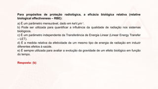 Para propósitos de proteção radiológica, a eficácia biológica relativa (relative
biological effectiveness – RBE):
a) É um parâmetro mensurável, dado em keV.µm-1
.
b) Pode ser utilizada para quantificar a influência da qualidade de radiação nos sistemas
biológicos.
c) É um parâmetro independente da Transferência de Energia Linear (Linear Energy Transfer
– LET).
d) É a medida relativa da efetividade de um mesmo tipo de energia de radiação em induzir
diferentes efeitos à saúde.
e) É sempre utilizada para avaliar a evolução da gravidade de um efeito biológico em função
do tempo.
Resposta: (b)
 