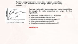 O gráfico a seguir apresenta curvas dose-resposta para radiação
de alta e baixa transferência de energia linear (linear energy
transfer – LET)
Assinale a alternativa que representa a maior probabilidade
de indução de efeito estocástico em função da dose
hipotética X.
a) Dose única, independente do LET da radiação
b) Dose única de radiação de baixo LET
c) Doses fracionadas de radiação de baixo LET
d) Dose única de radiação de alto LET
e) Doses fracionadas de radiação de alto LET.
Resposta: (e)
 