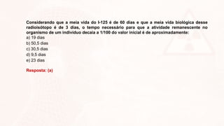 Considerando que a meia vida do I-125 é de 60 dias e que a meia vida biológica desse
radioisótopo é de 3 dias, o tempo necessário para que a atividade remanescente no
organismo de um indivíduo decaia a 1/100 do valor inicial é de aproximadamente:
a) 19 dias
b) 50,5 dias
c) 30,5 dias
d) 9,5 dias
e) 23 dias
Resposta: (a)
 