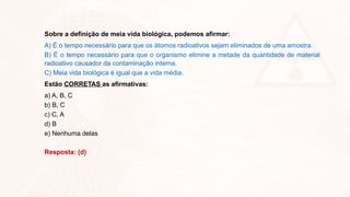 Sobre a definição de meia vida biológica, podemos afirmar:
A) É o tempo necessário para que os átomos radioativos sejam eliminados de uma amostra.
B) É o tempo necessário para que o organismo elimine a metade da quantidade de material
radioativo causador da contaminação interna.
C) Meia vida biológica é igual que a vida média.
Estão CORRETAS as afirmativas:
a) A, B, C
b) B, C
c) C, A
d) B
e) Nenhuma delas
Resposta: (d)
 