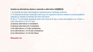 Analise as afirmativas abaixo e assinale a alternativa CORRETA:
I. O conceito de meia vida biológica é aplicável para irradiações externas
II. O intervalo de tempo necessário para que um organismo elimine metade de uma substância
ingerida ou inalada é chamado de meia vida física
III. Se o 131
I na tireóide apresenta meia vida física de 8 dias e meia vida biológica de 15 dias, a
meia vida efetiva é de 11,5 dias
a) Apenas alternativa I é verdadeira
b) Apenas alternativa III é verdadeira
c) As alternativas I e II são verdadeiras
d) As alternativas I, II e III são verdadeiras
e) As alternativas I, II e III são falsas
Resposta: (e)
 