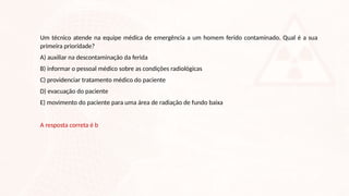 Um técnico atende na equipe médica de emergência a um homem ferido contaminado. Qual é a sua
primeira prioridade?
A) auxiliar na descontaminação da ferida
B) informar o pessoal médico sobre as condições radiológicas
C) providenciar tratamento médico do paciente
D) evacuação do paciente
E) movimento do paciente para uma área de radiação de fundo baixa
A resposta correta é b
 