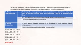 Em relação aos efeitos das radiações ionizantes, assinale a alternativa que corresponde à relação
correta entre a coluna da esquerda (efeitos) e a coluna da direita (descrição de efeitos)
1. Efeitos
Determinísticos
A. São aqueles que surgem num curto espaço de tempo (dias, horas, minutos) a
partir de um valor de dose limiar, e sua gravidade é função do aumento dessa
dose.
B. A probabilidade de ocorrência é função da dose, não existindo limiar
C. Podem ser hereditários ou somáticos
2. Efeitos
Estocásticos
D. Estes efeitos incluem inflamação e ulceração da pele, náusea, vômito,
infecções, etc.
E. Um exemplo desse efeito é o câncer radioinduzido.
(a) 1-A, 2-B, 2-C, 1-D, 2-E
(b) 2-A, 1-B, 1-C, 2-D, 1-E
(c) 1-A, 1-B, 2-C, 1-D, 2-E
(d) 2-A, 2-B, 1-C, 2-D, 1-E
(e) 2-A, 1-B, 2-C, 1-D, 2-E
Resposta (a)
 