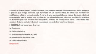 A deposição de energia pela radiação ionizante é um processo aleatório. Mesmo em doses muito pequenas
é possível que energia suficiente seja depositada em um volume crítico de células que resultem em
modificações celulares ou morte celular. A morte de uma ou mais células, na maioria dos casos, não trará
consequências para os tecidos; mas modificações em células individuais, tais como modificações genéticas
ou transformações que resultam em malignidade, poderão ter consequências sérias. Esses efeitos são
resultado de danos a células individuais e, para estes, não será observado limiar de dose.
É CORRETO afirmar que o texto descreve:
(a) Detrimento
(b) Efeito estocástico
(c) Síndrome aguda da radiação (SAR)
(d) Modelo linear sem limiar (LNT)
(e) Efeito determinístico
Resposta (b)
 