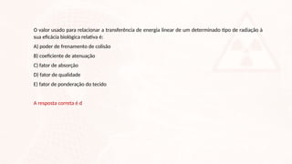 O valor usado para relacionar a transferência de energia linear de um determinado tipo de radiação à
sua eficácia biológica relativa é:
A) poder de frenamento de colisão
B) coeficiente de atenuação
C) fator de absorção
D) fator de qualidade
E) fator de ponderação do tecido
A resposta correta é d
 