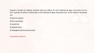 Quando a energia da radiação ionizante ejeta um elétron de uma molécula de água, ela produz um íon
H2O+
; quando um elétron é adicionado a uma molécula de água, ela produz H2O-
. O H2O-
então se decompõe
em:
A) Íons de carbono
B) Íons superóxido
C) Acetil CoA
D) Radicais livres
E) Hidrogênio eletricamente neutro
A resposta correta é d
 