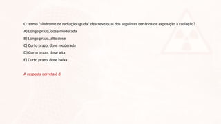 O termo "síndrome de radiação aguda" descreve qual dos seguintes cenários de exposição à radiação?
A) Longo prazo, dose moderada
B) Longo prazo, alta dose
C) Curto prazo, dose moderada
D) Curto prazo, dose alta
E) Curto prazo, dose baixa
A resposta correta é d
 
